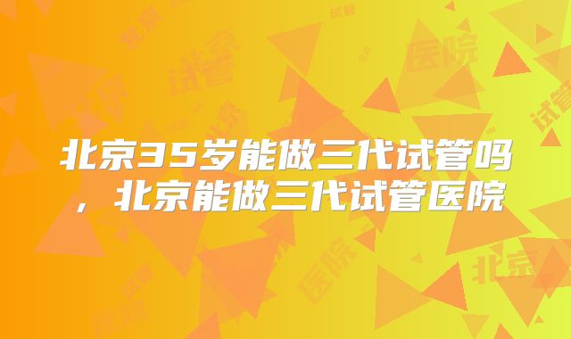 北京35岁能做三代试管吗，北京能做三代试管医院