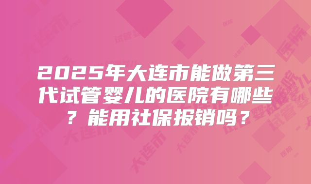 2025年大连市能做第三代试管婴儿的医院有哪些？能用社保报销吗？