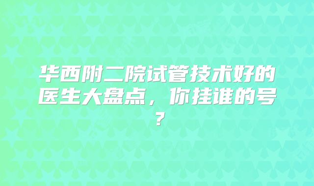 华西附二院试管技术好的医生大盘点,你挂谁的号?