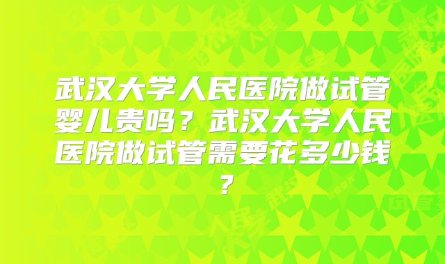 武汉大学人民医院做试管婴儿贵吗？武汉大学人民医院做试管需要花多少钱？