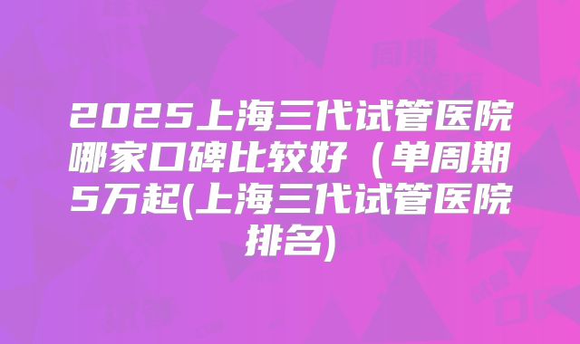 2025上海三代试管医院哪家口碑比较好（单周期5万起(上海三代试管医院排名)