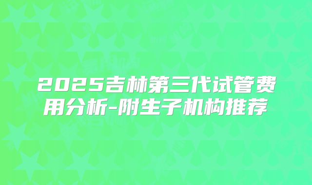 2025吉林第三代试管费用分析-附生子机构推荐