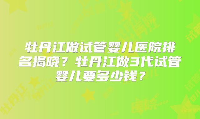 牡丹江做试管婴儿医院排名揭晓?牡丹江做3代试管婴儿要多少钱?