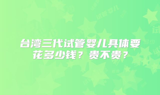 台湾三代试管婴儿具体要花多少钱?贵不贵?