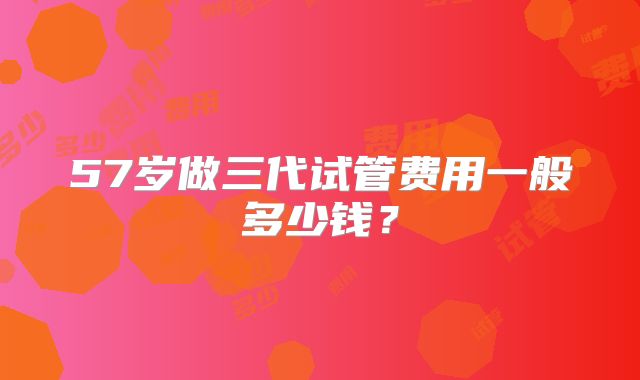 57岁做三代试管费用一般多少钱？