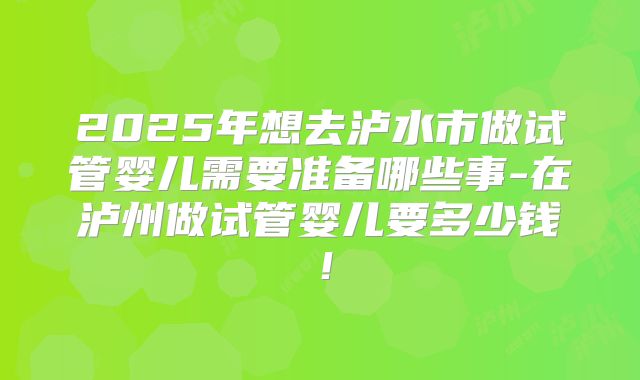 2025年想去泸水市做试管婴儿需要准备哪些事-在泸州做试管婴儿要多少钱!