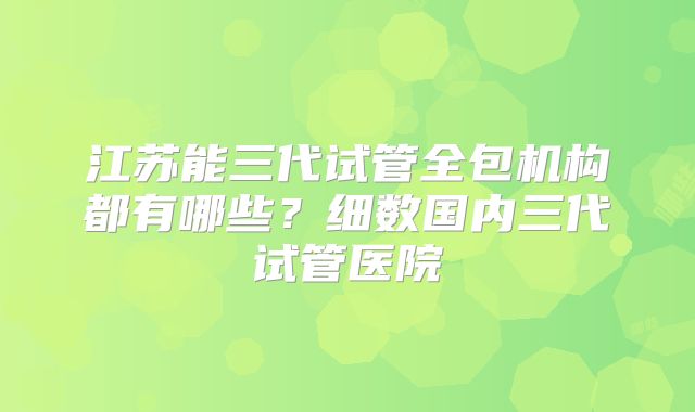 江苏能三代试管全包机构都有哪些?细数国内三代试管医院