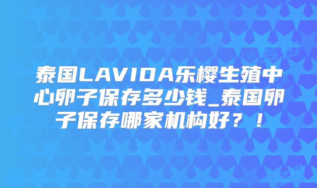 泰国LAVIDA乐樱生殖中心卵子保存多少钱_泰国卵子保存哪家机构好?!