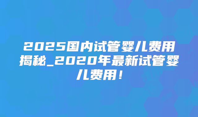 2025国内试管婴儿费用揭秘_2020年最新试管婴儿费用！