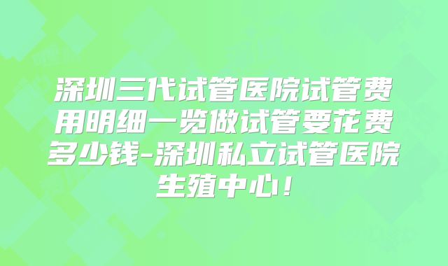 深圳三代试管医院试管费用明细一览做试管要花费多少钱-深圳私立试管医院生殖中心！