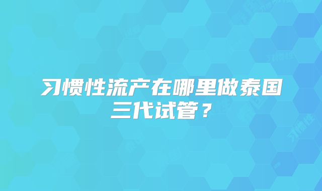习惯性流产在哪里做泰国三代试管?