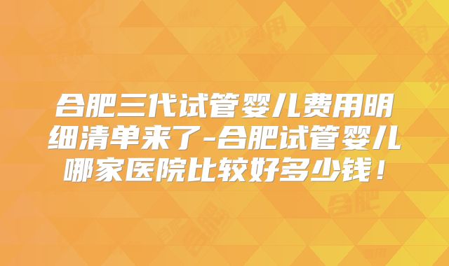 合肥三代试管婴儿费用明细清单来了-合肥试管婴儿哪家医院比较好多少钱！