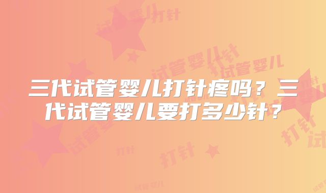 三代试管婴儿打针疼吗？三代试管婴儿要打多少针？