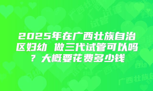 2025年在广西壮族自治区妇幼 做三代试管可以吗？大概要花费多少钱