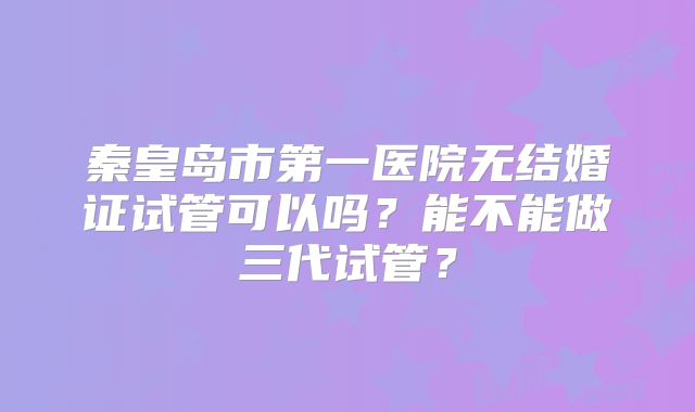 秦皇岛市第一医院无结婚证试管可以吗?能不能做三代试管?