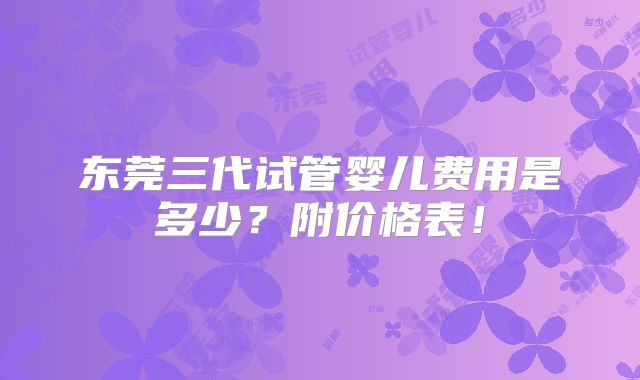 东莞三代试管婴儿费用是多少？附价格表！