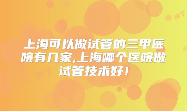 上海可以做试管的三甲医院有几家,上海哪个医院做试管技术好！