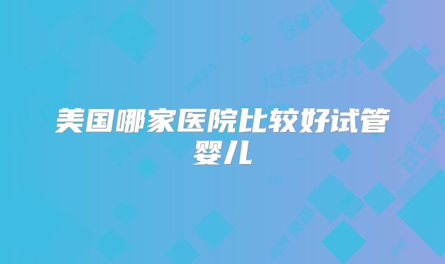 美国哪家医院比较好试管婴儿
