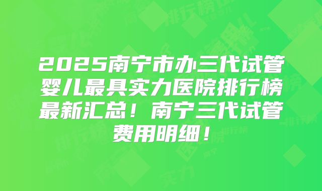2025南宁市办三代试管婴儿最具实力医院排行榜最新汇总!南宁三代试管费用明细!