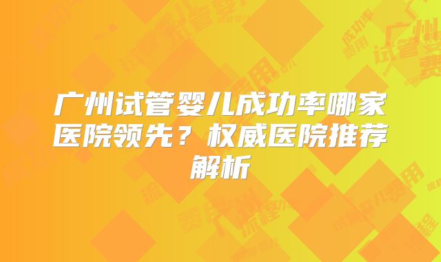 广州试管婴儿成功率哪家医院领先？权威医院推荐解析