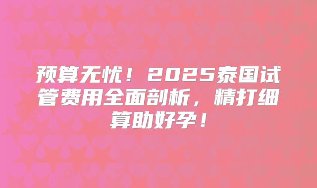 预算无忧！2025泰国试管费用全面剖析，精打细算助好孕！