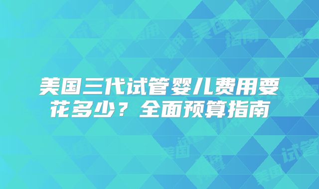 美国三代试管婴儿费用要花多少？全面预算指南