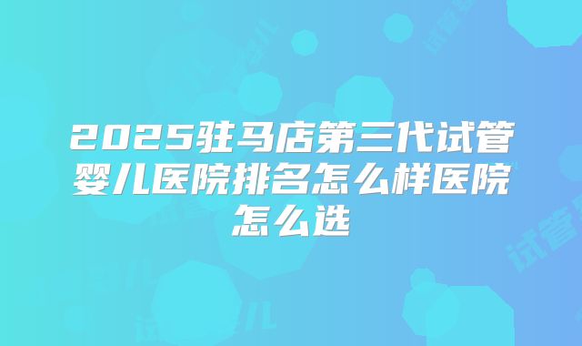 2025驻马店第三代试管婴儿医院排名怎么样医院怎么选