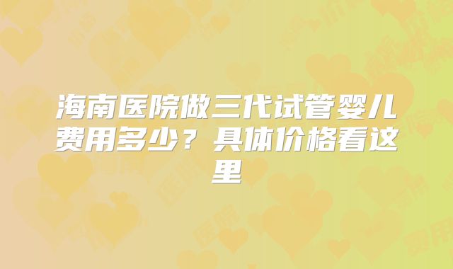 海南医院做三代试管婴儿费用多少？具体价格看这里