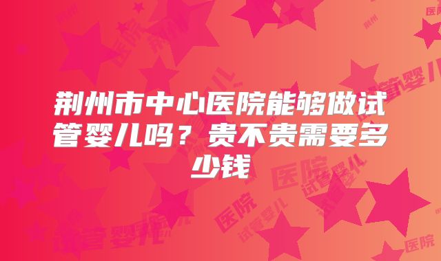 荆州市中心医院能够做试管婴儿吗？贵不贵需要多少钱
