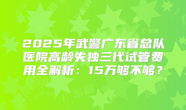 2025年武警广东省总队医院高龄失独三代试管费用全解析:15万够不够?
