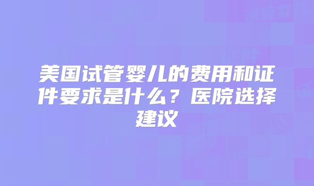 美国试管婴儿的费用和证件要求是什么？医院选择建议