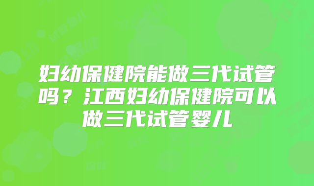 妇幼保健院能做三代试管吗？江西妇幼保健院可以做三代试管婴儿