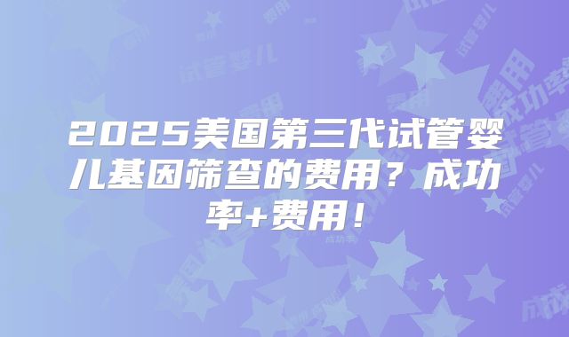 2025美国第三代试管婴儿基因筛查的费用?成功率+费用!