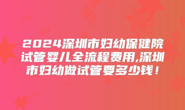 2024深圳市妇幼保健院试管婴儿全流程费用,深圳市妇幼做试管要多少钱!