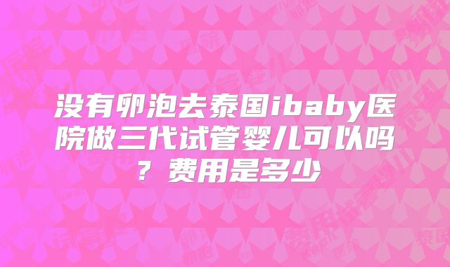没有卵泡去泰国ibaby医院做三代试管婴儿可以吗?费用是多少