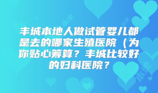 丰城本地人做试管婴儿都是去的哪家生殖医院（为你贴心筹算？丰城比较好的妇科医院？