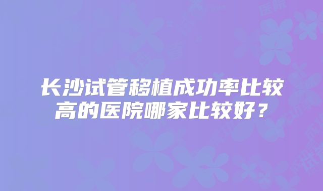 长沙试管移植成功率比较高的医院哪家比较好？
