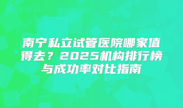 南宁私立试管医院哪家值得去?2025机构排行榜与成功率对比指南