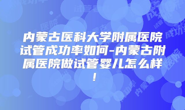 内蒙古医科大学附属医院试管成功率如何-内蒙古附属医院做试管婴儿怎么样!