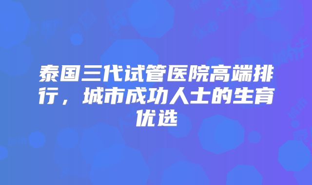 泰国三代试管医院高端排行，城市成功人士的生育优选