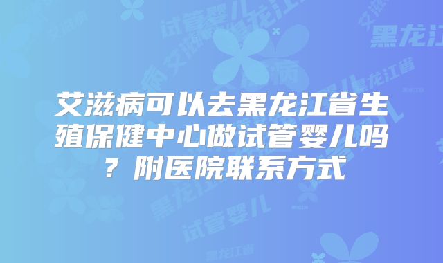 艾滋病可以去黑龙江省生殖保健中心做试管婴儿吗？附医院联系方式
