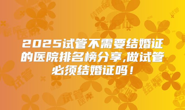 2025试管不需要结婚证的医院排名榜分享,做试管必须结婚证吗!