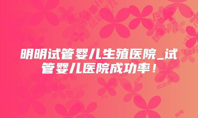 明明试管婴儿生殖医院_试管婴儿医院成功率！