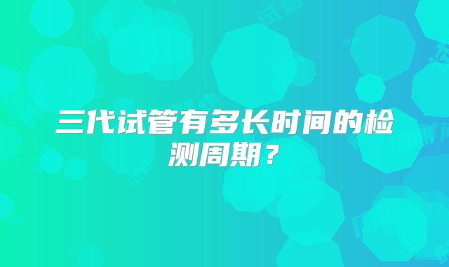 三代试管有多长时间的检测周期？