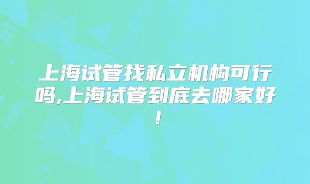 上海试管找私立机构可行吗,上海试管到底去哪家好！