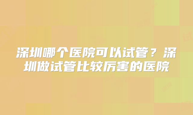 深圳哪个医院可以试管?深圳做试管比较厉害的医院