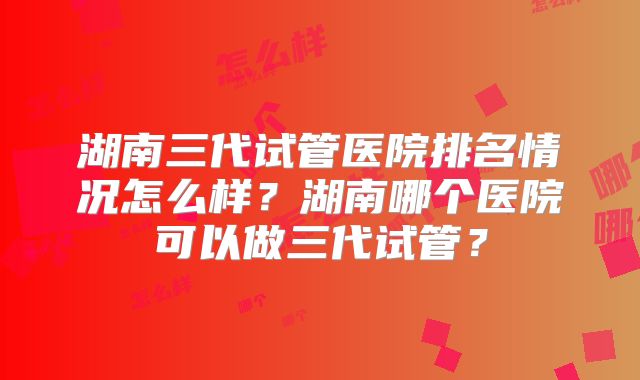 湖南三代试管医院排名情况怎么样?湖南哪个医院可以做三代试管?
