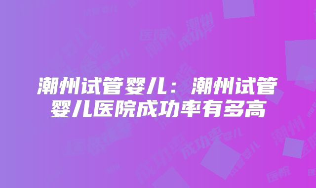 潮州试管婴儿：潮州试管婴儿医院成功率有多高