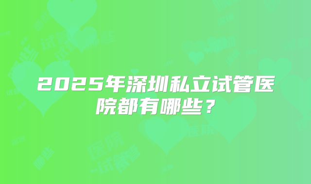 2025年深圳私立试管医院都有哪些？
