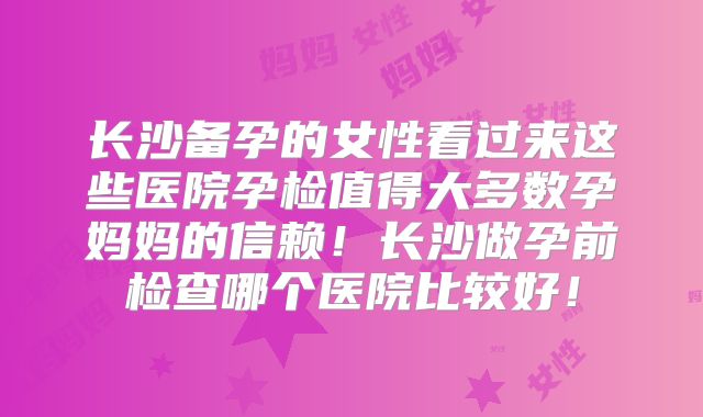 长沙备孕的女性看过来这些医院孕检值得大多数孕妈妈的信赖！长沙做孕前检查哪个医院比较好！